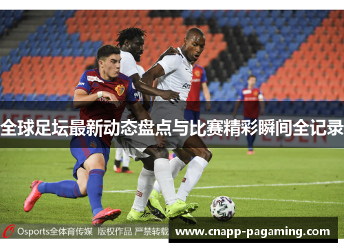 全球足坛最新动态盘点与比赛精彩瞬间全记录