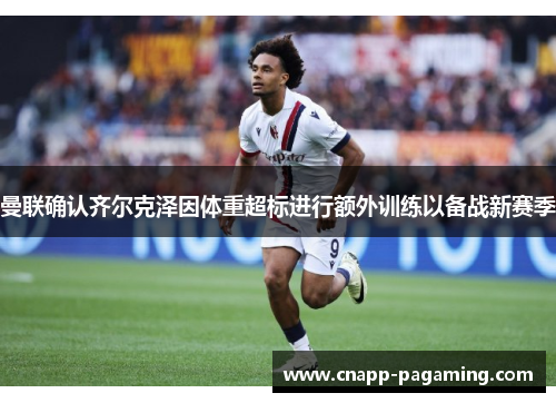 曼联确认齐尔克泽因体重超标进行额外训练以备战新赛季